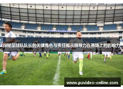 探秘足球队队长的关键角色与责任揭示领导力在赛场上的影响力