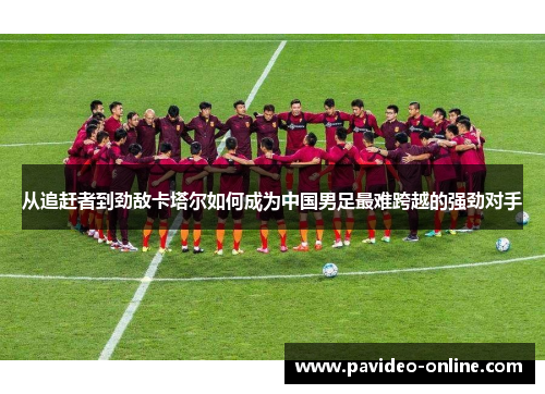 从追赶者到劲敌卡塔尔如何成为中国男足最难跨越的强劲对手