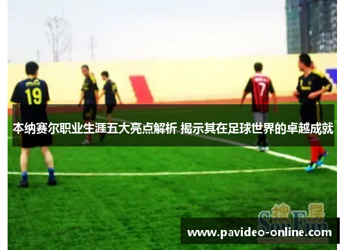 本纳赛尔职业生涯五大亮点解析 揭示其在足球世界的卓越成就 本纳赛尔职业生涯五大亮点解析 揭示其在足球世界的卓越成就