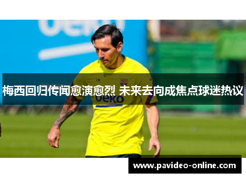 梅西回归传闻愈演愈烈 未来去向成焦点球迷热议