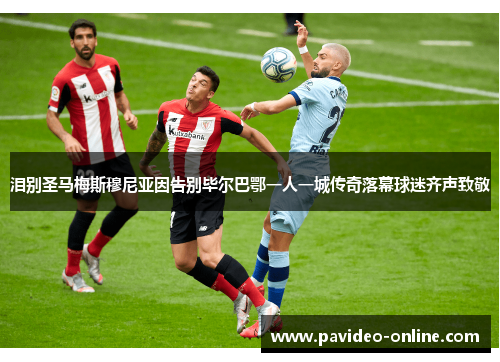 泪别圣马梅斯穆尼亚因告别毕尔巴鄂一人一城传奇落幕球迷齐声致敬