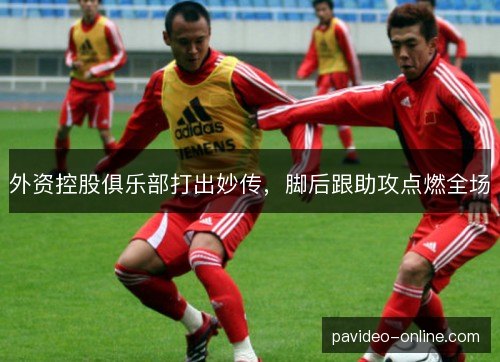 外资控股俱乐部打出妙传，脚后跟助攻点燃全场