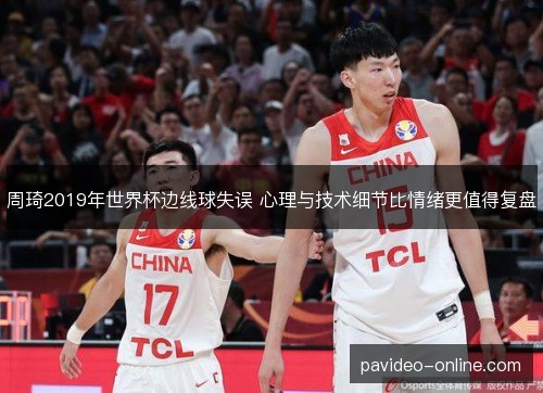 周琦2019年世界杯边线球失误 心理与技术细节比情绪更值得复盘